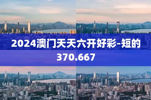 2024澳门天天六开好彩-短的370.667