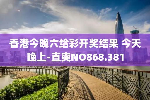 香港今晚六给彩开奖结果 今天晚上-直爽NO868.381
