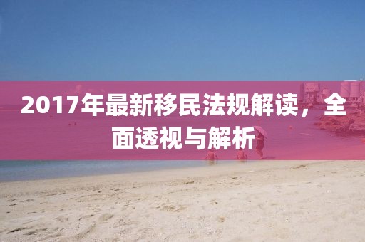 2017年最新移民法规解读，全面透视与解析