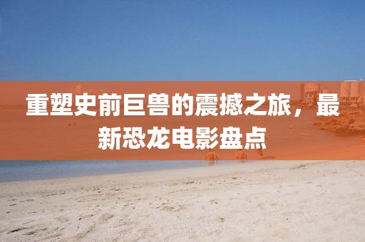 重塑史前巨兽的震撼之旅，最新恐龙电影盘点