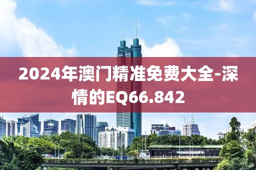 2024年澳门精准免费大全-深情的EQ66.842