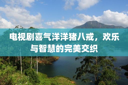 电视剧喜气洋洋猪八戒，欢乐与智慧的完美交织