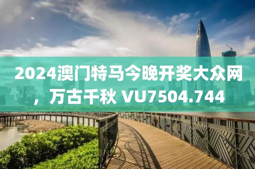 2024澳门特马今晚开奖大众网，万古千秋 VU7504.744