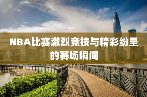 NBA比赛激烈竞技与精彩纷呈的赛场瞬间