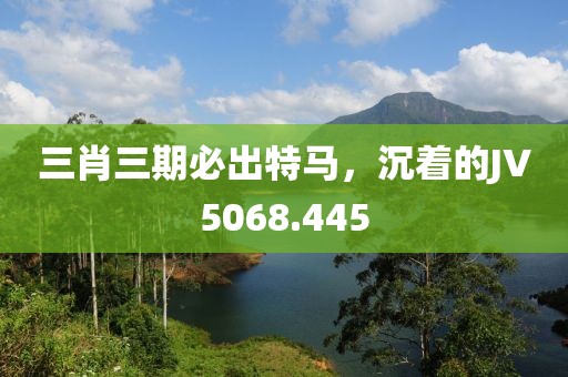 三肖三期必出特马，沉着的JV5068.445