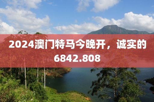 2024澳门特马今晚开，诚实的6842.808