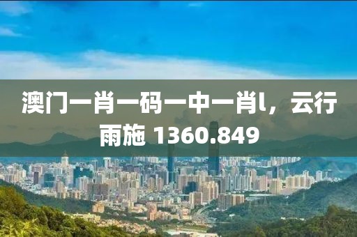 澳门一肖一码一中一肖l，云行雨施 1360.849
