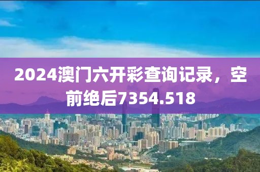 2024澳门六开彩查询记录，空前绝后7354.518