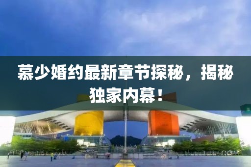 慕少婚约最新章节探秘，揭秘独家内幕！