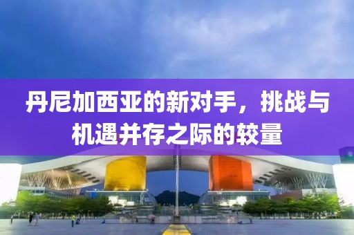 丹尼加西亚的新对手，挑战与机遇并存之际的较量