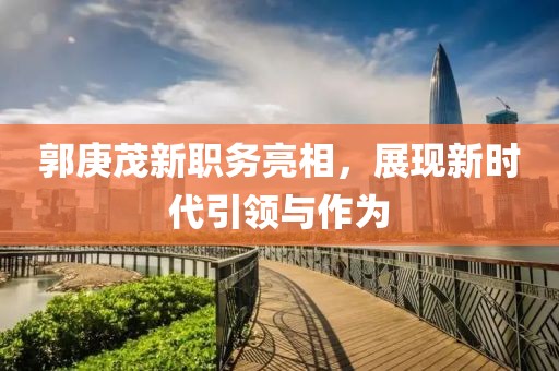郭庚茂新职务亮相，展现新时代引领与作为