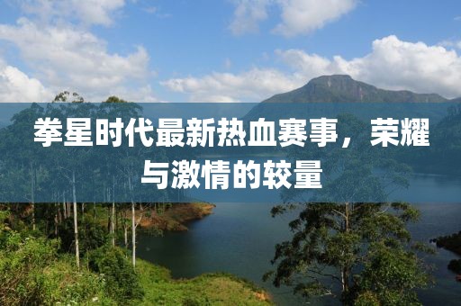 拳星时代最新热血赛事，荣耀与激情的较量