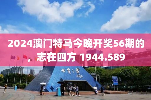 2024澳门特马今晚开奖56期的，志在四方 1944.589