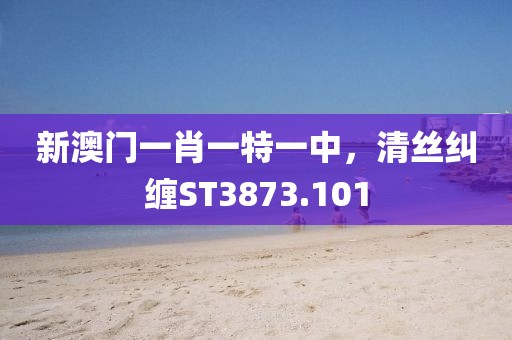 新澳门一肖一特一中，清丝纠缠ST3873.101
