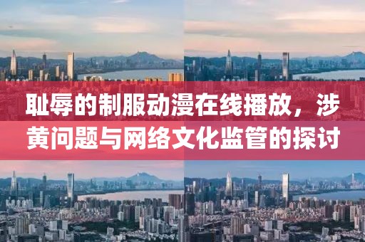 耻辱的制服动漫在线播放，涉黄问题与网络文化监管的探讨