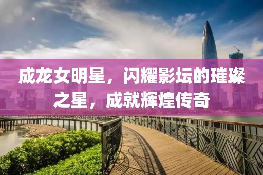 成龙女明星，闪耀影坛的璀璨之星，成就辉煌传奇