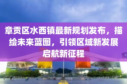 章贡区水西镇最新规划发布，描绘未来蓝图，引领区域新发展启航新征程