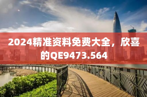 2024精准资料免费大全，欣喜的QE9473.564