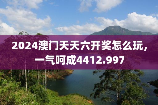 2024澳门天天六开奖怎么玩，一气呵成4412.997