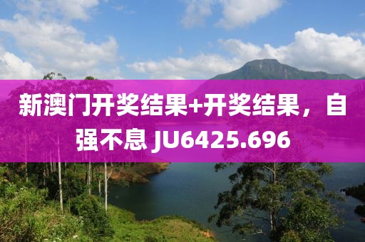 新澳门开奖结果+开奖结果，自强不息 JU6425.696