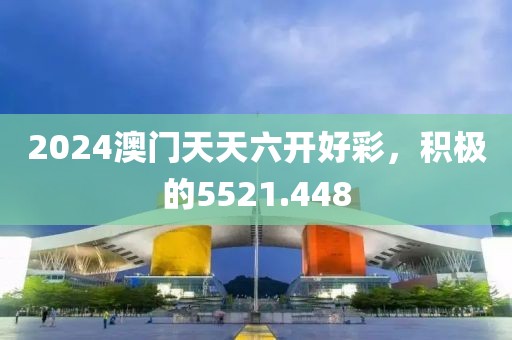 2024澳门天天六开好彩，积极的5521.448