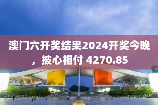 澳门六开奖结果2024开奖今晚，披心相付 4270.85