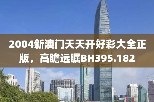 2004新澳门天天开好彩大全正版，高瞻远瞩BH395.182