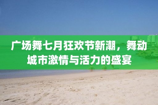 广场舞七月狂欢节新潮，舞动城市激情与活力的盛宴