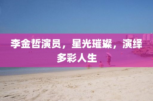 李金哲演员，星光璀璨，演绎多彩人生
