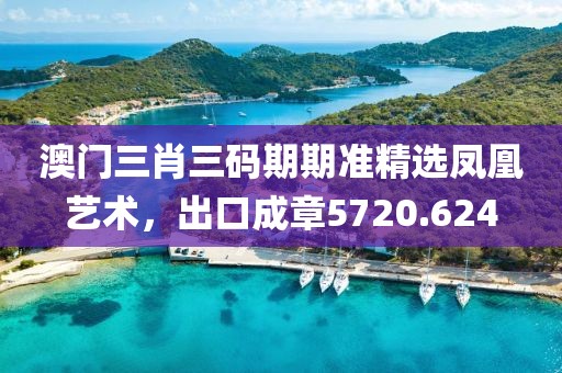 澳门三肖三码期期准精选凤凰艺术，出口成章5720.624