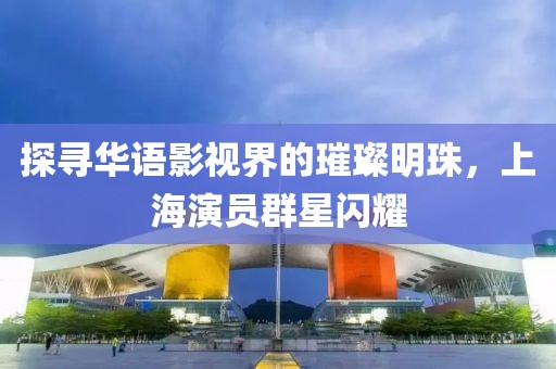探寻华语影视界的璀璨明珠，上海演员群星闪耀