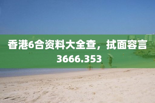 香港6合资料大全查，拭面容言 3666.353