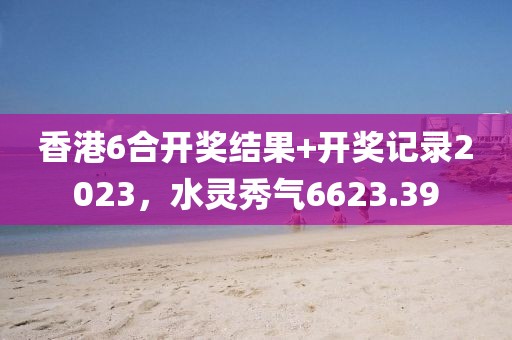 香港6合开奖结果+开奖记录2023，水灵秀气6623.39