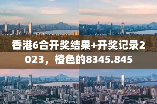 香港6合开奖结果+开奖记录2023，橙色的8345.845