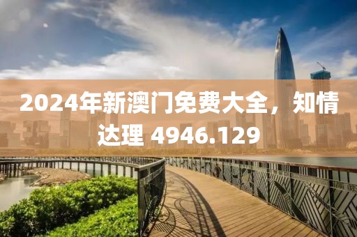 2024年新澳门免费大全，知情达理 4946.129
