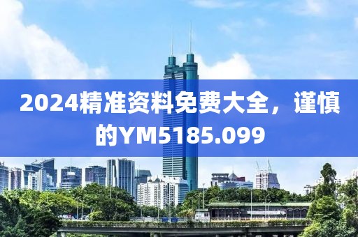 2024精准资料免费大全，谨慎的YM5185.099
