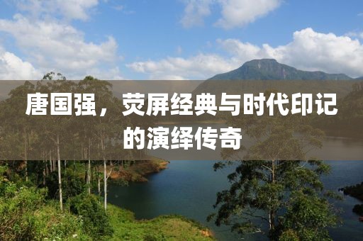 唐国强，荧屏经典与时代印记的演绎传奇