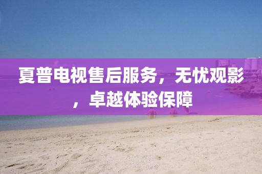 夏普电视售后服务，无忧观影，卓越体验保障