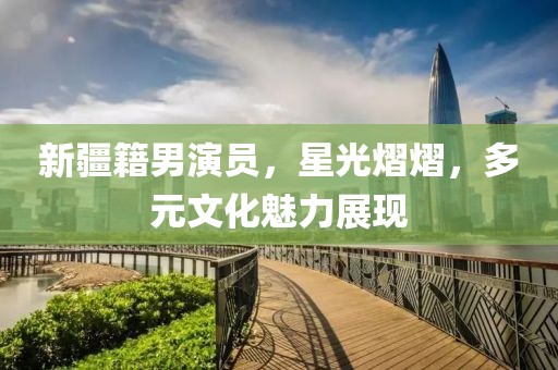 新疆籍男演员，星光熠熠，多元文化魅力展现