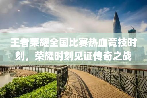 王者荣耀全国比赛热血竞技时刻，荣耀时刻见证传奇之战
