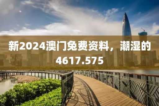 新2024澳门兔费资料，潮湿的4617.575