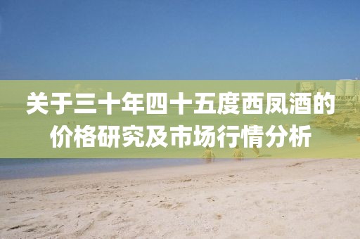 关于三十年四十五度西凤酒的价格研究及市场行情分析