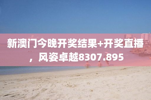 新澳门今晚开奖结果+开奖直播，风姿卓越8307.895