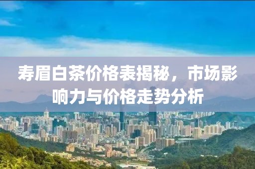 寿眉白茶价格表揭秘，市场影响力与价格走势分析