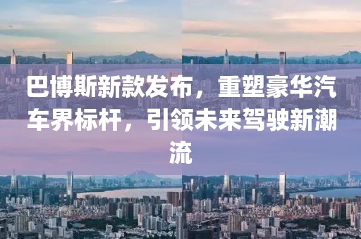 巴博斯新款发布，重塑豪华汽车界标杆，引领未来驾驶新潮流