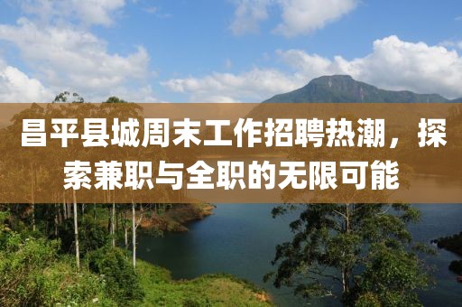 昌平县城周末工作招聘热潮，探索兼职与全职的无限可能