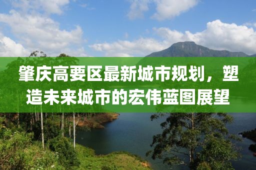 肇庆高要区最新城市规划，塑造未来城市的宏伟蓝图展望