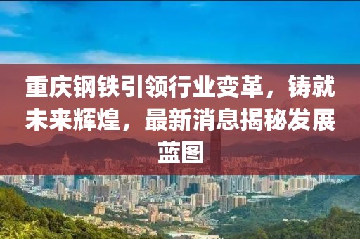 重庆钢铁引领行业变革，铸就未来辉煌，最新消息揭秘发展蓝图