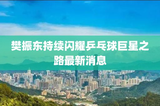 樊振东持续闪耀乒乓球巨星之路最新消息