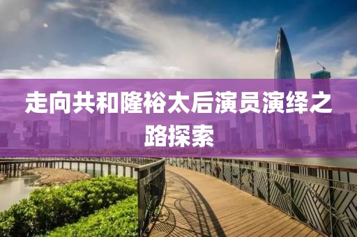 走向共和隆裕太后演员演绎之路探索